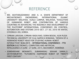 REFERENCE
• MD. AKHTARUZZAMAN1 AND A. A. SHAFIE DEPARTMENT OF
MECHATRONICS ENGINEERING, INTERNATIONAL ISLAMIC
UNIVERSITY MALAYSIA, KUALA LUMPUR, MALAYSIA, “EVOLUTION
OF HUMANOID ROBOT AND CONTRIBUTION OF VARIOUS
COUNTRIES IN ADVANCING THE RESEARCH AND DEVELOPMENT OF
THE PLATFORM” INTERNATIONAL CONFERENCE ON CONTROL,
AUTOMATION AND SYSTEMS 2010 OCT. 27-30, 2010 IN KINTEX,
GYEONGGI-DO, KOREA.
• CIPRIAN LAPUSAN, CIPRIAN-RADU RAD, SORIN BESOIU, ALIN PLESA
TECHNICAL UNIVERSITY OF CLUJ-NAPOCA ROMANIA, “DESIGN OF A
HUMANOID ROBOT HEAD FOR STUDYING HUMAN-ROBOT
INTERACTION” ECAI 2015 - INTERNATIONAL CONFERENCE – 7TH
EDITION ELECTRONICS, COMPUTERS AND ARTIFICIAL
INTELLIGENCE 25 JUNE -27 JUNE, 2015, BUCHAREST, ROMÂNIA
• SOMSHEKHAR MOHANTY, SUBHRANSHU SEKHAR SAMAL,S.
SATHYAMURTHY. “FUTURISTIC HUMANOID ROBOT OF TWENTY
FIRST CENTURY”
26
 