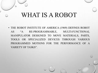 WHAT IS A ROBOT
• THE ROBOT INSTITUTE OF AMERICA (1969) DEFINES ROBOT
AS “A RE-PROGRAMMABLE, MULTI-FUNCTIONAL
MANIPULATOR DESIGNED TO MOVE MATERIALS, PARTS,
TOOLS OR SPECIALIZED DEVICES THROUGH VARIOUS
PROGRAMMED MOTIONS FOR THE PERFORMANCE OF A
VARIETY OF TASKS”.
3
 