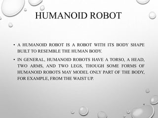 HUMANOID ROBOT
• A HUMANOID ROBOT IS A ROBOT WITH ITS BODY SHAPE
BUILT TO RESEMBLE THE HUMAN BODY.
• IN GENERAL, HUMANOID ROBOTS HAVE A TORSO, A HEAD,
TWO ARMS, AND TWO LEGS, THOUGH SOME FORMS OF
HUMANOID ROBOTS MAY MODEL ONLY PART OF THE BODY,
FOR EXAMPLE, FROM THE WAIST UP.
4
 