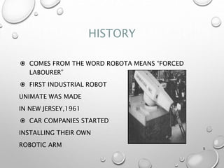 HISTORY
 COMES FROM THE WORD ROBOTA MEANS “FORCED
LABOURER”
 FIRST INDUSTRIAL ROBOT
UNIMATE WAS MADE
IN NEW JERSEY,1961
 CAR COMPANIES STARTED
INSTALLING THEIR OWN
ROBOTIC ARM 5
 