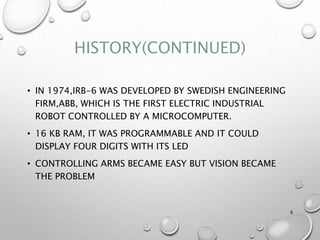 HISTORY(CONTINUED)
• IN 1974,IRB-6 WAS DEVELOPED BY SWEDISH ENGINEERING
FIRM,ABB, WHICH IS THE FIRST ELECTRIC INDUSTRIAL
ROBOT CONTROLLED BY A MICROCOMPUTER.
• 16 KB RAM, IT WAS PROGRAMMABLE AND IT COULD
DISPLAY FOUR DIGITS WITH ITS LED
• CONTROLLING ARMS BECAME EASY BUT VISION BECAME
THE PROBLEM
6
 