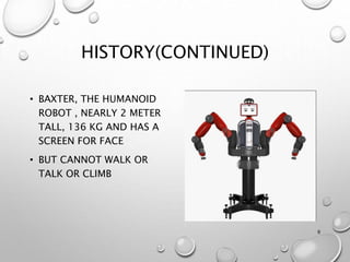 HISTORY(CONTINUED)
• BAXTER, THE HUMANOID
ROBOT , NEARLY 2 METER
TALL, 136 KG AND HAS A
SCREEN FOR FACE
• BUT CANNOT WALK OR
TALK OR CLIMB
9
 