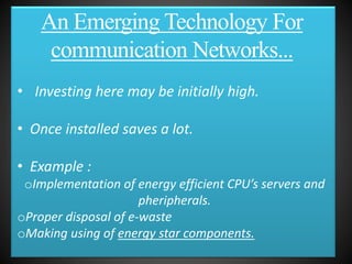 • Investing here may be initially high.
• Once installed saves a lot.
• Example :
oImplementation of energy efficient CPU’s servers and
pheripherals.
oProper disposal of e-waste
oMaking using of energy star components.
An Emerging Technology For
communication Networks...
 