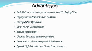 Advantages
 Installation cost is very low as compared to layingFiber
 Highly secure transmission possible
 Unregulated Spectrum
 Low Power Consumption
 Easeofinstallation
 License-free long-range operation
 Immunity to electromagneticinterference
 Speed: high bit rates and low biterror rates
 