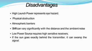 Disadvantages
 High Launch Power represents eye hazard.
 Physical obstruction
 Atmospheric barriers
 SNRcan vary significantly with the distance and the ambient noise
 Low Power Sourcerequires high sensitive receivers.
 If the sun goes exactly behind the transmitter, it can swamp the
signal.
 
