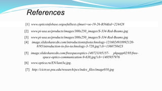References
[1] www.opticsinfobase.orgoefulltext.cfmuri=oe-19-26-B56&id=224428
[2] www.pi-usa.us/products/images/300x250_images/S-334-Red-Beams.jpg
[3] www.pi-usa.us/products/images/300x250_images/S-334-Red-Beams.jpg
[4] image.slidesharecdn.com/introductiontofsotechnology-1216024918992120-
8/95/introduction-to-fso-technology-3-728.jpg?cb=1360750423
[5] image.slidesharecdn.com/freespaceoptics-140721105157- phpapp02/95/free-
space-optics-communication-9-638.jpg?cb=1405957976
[6] www.optica.ru/EN/lant3a.jpg.
[7] http://cictr.ee.psu.edu/research/pcs/index_files/image010.jpg
 