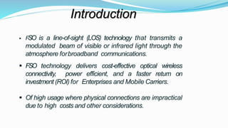 Introduction
 FSO is a line-of-sight (LOS) technology that transmits a
modulated beam of visible or infrared light through the
atmosphere forbroadband communications.
 FSO technology delivers cost-effective optical wireless
connectivity, power efficient, and a faster return on
investment (ROI) for Enterprises and Mobile Carriers.
 Of high usage where physical connections are impractical
due to high costs and other considerations.
 