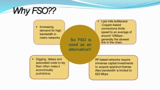 Why FSO??
 Increasing
demand for high
bandwidth in
metro networks
 Last mile bottleneck
:Copper-based
connections limits
speed to an average of
around 12Mbps–
generally the slowest
link in the chain.
 Digging, delays and
associated costs to lay
fiber often make it
economically
prohibitive.
 RF-based networks require
immense capital investments
to acquire spectrum license.
Also bandwidth is limited to
622 Mbps
So FSO is
used as an
alternative!!
 