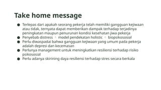 Take home message
● Terlepas dari apakah seorang pekerja telah memiliki gangguan kejiwaan
atau tidak, ternyata dapat memberikan dampak terhadap terjadinya
peningkatan maupun penurunan kondisi kesehatan jiwa pekerja
● Penyebab distress  model pendekatan holistic  biopsikososial
● Perlu diwaspadai bahwa gangguan kejiwaan yang umum pada pekerja
adalah depresi dan kecemasan
● Perlunya management untuk meningkatkan resiliensi terhadap risiko
psikososial
● Perlu adanya skirining daya resiliensi terhadap stres secara berkala
 