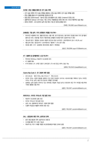 2
산업 및 종목 분석
조선업: 운임 선물을 통해 본 선가 상승 여력
- 선가 상승 여력이 주가 상승 여력을 결정하고, 운임 상승 여력이 선가 상승 여력을 결정
- 운임 선물을 통해 선가 상승여력을 점검하고자 함
- 점검 운임 선도(Forward) : 벌크선 운임 선도(철광석 선도 포함), Container선 운임 선도
- 결론적으로 Clarkson 선가 Index 기준, 선가는 저점(6월 말 대비) 대비 4%~5%의 제한적인 상승 예상
- 최우선 추천주 : 2014년까지 실적 개선 폭이 가장 큰 대우조선해양 유지
전재천. 769.3082 jcjeon7@daishin.com
손해보험: 7월 실적: 이익 모멘텀의 저점을 지나가며…
- 투자의견 비중확대 유지, 월별기준으로는 9월 이후, 분기기준으로는 3분기부터 전년동기대비 이익 증가율이
플러스로 반전. 사업비율 개선과 자동차보험 손해율의 전년동기대비 상승폭 축소가 원인
- 7월 실적 평가: 영업일수 효과와 계절적 요인으로 합산 순이익은 1,395억원으로 감소 (-26.3% yoy)
- 8월 실적 전망: 합산순이익 1,555억원으로 7월대비 11.4% 증가 전망
- 최선호 종목: 단기: 삼성화재, 메리츠화재, 중장기: 현대해상
강승건. 769.3096 cygun101@daishin.com
KT: D블록 잘 살려볼께요! 느낌 아니까~
- 투자의견 매수(Buy), 목표주가 52,000원 유지
- KT D블록 확보
- KT의 600만 LTE 고객은 단말기 교체 없이 LTE-A로 둔갑. ARPU 상승 가능
김회재. 769.3540 khjaeje@daishin.com
Casino Big Cycle 3: 큰 그림에 대한 믿음
- 2012.05.04 ‘중국 카지노 BIG CYCLE 2’ 후속 보고서
- 마카오 카지노 시장이 예상을 상회하고 있고 중국 인바운드 DATA도 서프라이즈를 기록하고 있으나 외국인
카지노 주가는 실적, 세금 이슈 등으로 3개월간 언더퍼폼
- 실제로는 실적 성장이 이어지고 있고 레저세는 현실화 가능성 낮다고 판단되어 최근 주가 부진을 비중 확대
기회로 활용할 것을 추천
김윤진. 769.3397 yoonjinkim@daishin.com
파라다이스: 마카오 카지노와 가장 닮은 회사
- 목표주가 30,000원 상향 조정
- 마카오 카지노와 가장 닮은 회사
- 실적, 이슈, 벨류에이션 체크(큰 그림에 변화 없음)
- 드롭액 역성장과 매출액 하락에 대한 의견
김윤진. 769.3397 yoonjinkim@daishin.com
GKL: 성장성에 대한 우려, 실적으로 반박
- 중국 영업 활성화 전략 성공적으로 진행 중
- 신사업을 통한 추가 성장 가능성
- 목표주가는 PER 17배를 적용한 40,000원(배당수익률 3.0%에 상응)
김윤진. 769.3397 yoonjinkim@daishin.com
 