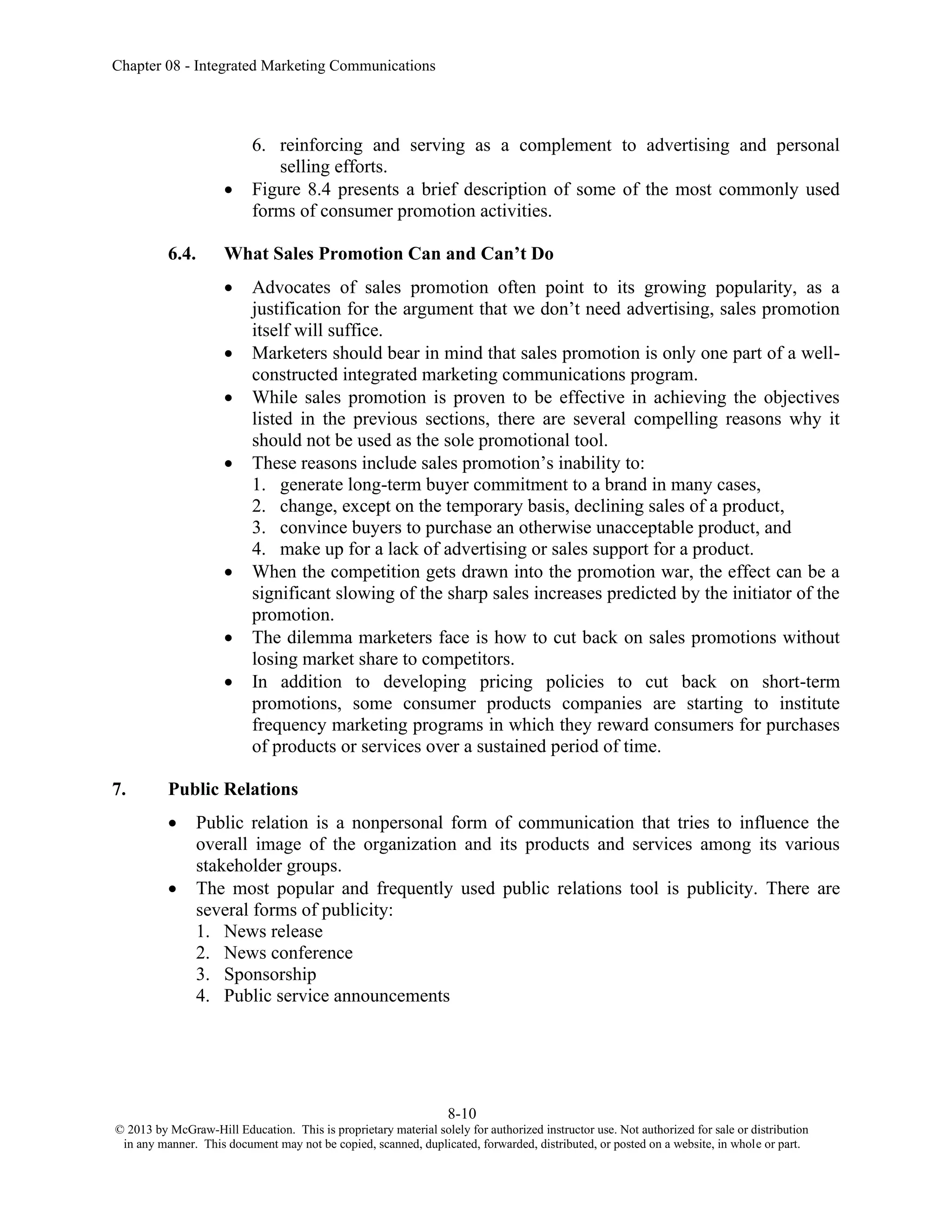 Chapter 08 - Integrated Marketing Communications
8-10
© 2013 by McGraw-Hill Education. This is proprietary material solely for authorized instructor use. Not authorized for sale or distribution
in any manner. This document may not be copied, scanned, duplicated, forwarded, distributed, or posted on a website, in whole or part.
6. reinforcing and serving as a complement to advertising and personal
selling efforts.
• Figure 8.4 presents a brief description of some of the most commonly used
forms of consumer promotion activities.
6.4. What Sales Promotion Can and Can’t Do
• Advocates of sales promotion often point to its growing popularity, as a
justification for the argument that we don’t need advertising, sales promotion
itself will suffice.
• Marketers should bear in mind that sales promotion is only one part of a well-
constructed integrated marketing communications program.
• While sales promotion is proven to be effective in achieving the objectives
listed in the previous sections, there are several compelling reasons why it
should not be used as the sole promotional tool.
• These reasons include sales promotion’s inability to:
1. generate long-term buyer commitment to a brand in many cases,
2. change, except on the temporary basis, declining sales of a product,
3. convince buyers to purchase an otherwise unacceptable product, and
4. make up for a lack of advertising or sales support for a product.
• When the competition gets drawn into the promotion war, the effect can be a
significant slowing of the sharp sales increases predicted by the initiator of the
promotion.
• The dilemma marketers face is how to cut back on sales promotions without
losing market share to competitors.
• In addition to developing pricing policies to cut back on short-term
promotions, some consumer products companies are starting to institute
frequency marketing programs in which they reward consumers for purchases
of products or services over a sustained period of time.
7. Public Relations
• Public relation is a nonpersonal form of communication that tries to influence the
overall image of the organization and its products and services among its various
stakeholder groups.
• The most popular and frequently used public relations tool is publicity. There are
several forms of publicity:
1. News release
2. News conference
3. Sponsorship
4. Public service announcements
 