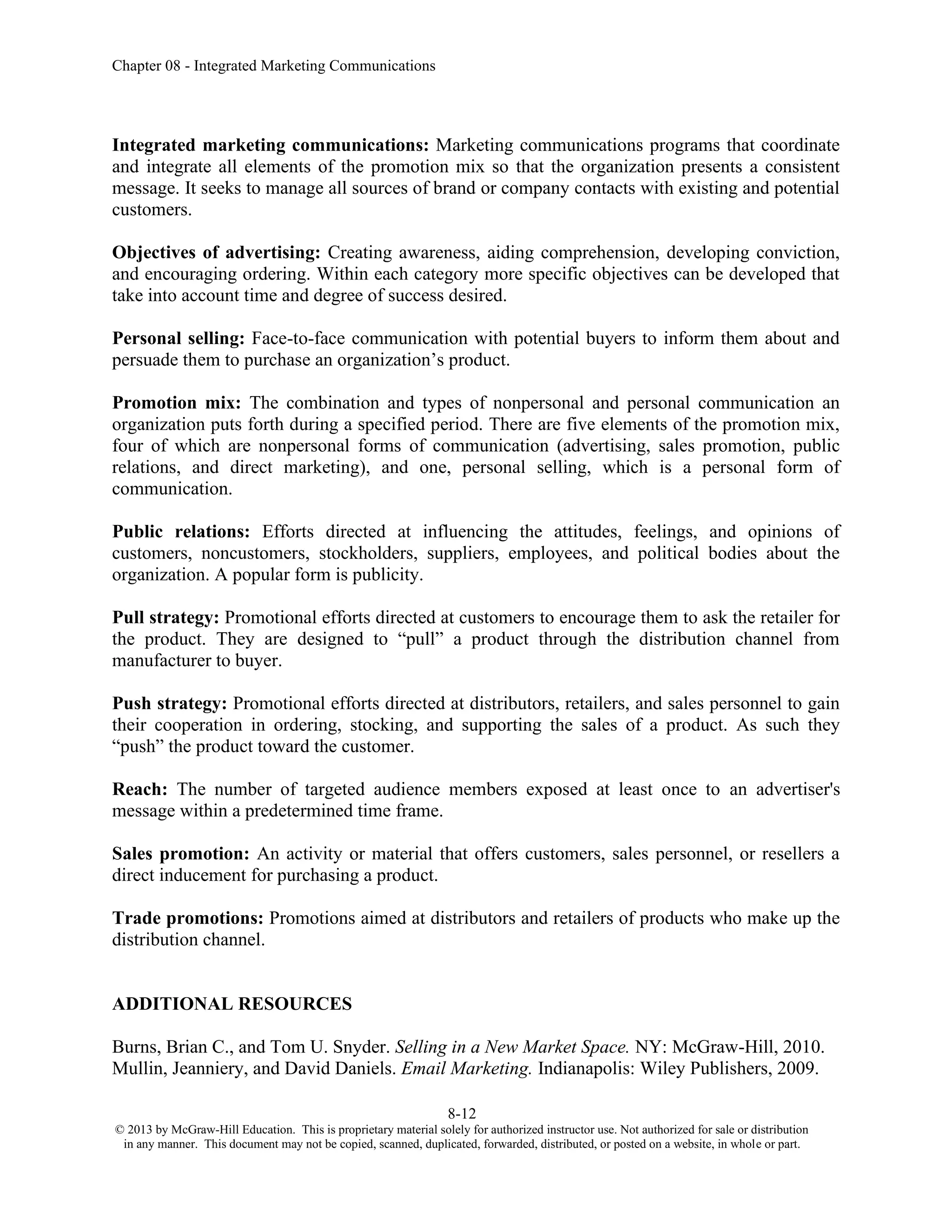 Chapter 08 - Integrated Marketing Communications
8-12
© 2013 by McGraw-Hill Education. This is proprietary material solely for authorized instructor use. Not authorized for sale or distribution
in any manner. This document may not be copied, scanned, duplicated, forwarded, distributed, or posted on a website, in whole or part.
Integrated marketing communications: Marketing communications programs that coordinate
and integrate all elements of the promotion mix so that the organization presents a consistent
message. It seeks to manage all sources of brand or company contacts with existing and potential
customers.
Objectives of advertising: Creating awareness, aiding comprehension, developing conviction,
and encouraging ordering. Within each category more specific objectives can be developed that
take into account time and degree of success desired.
Personal selling: Face-to-face communication with potential buyers to inform them about and
persuade them to purchase an organization’s product.
Promotion mix: The combination and types of nonpersonal and personal communication an
organization puts forth during a specified period. There are five elements of the promotion mix,
four of which are nonpersonal forms of communication (advertising, sales promotion, public
relations, and direct marketing), and one, personal selling, which is a personal form of
communication.
Public relations: Efforts directed at influencing the attitudes, feelings, and opinions of
customers, noncustomers, stockholders, suppliers, employees, and political bodies about the
organization. A popular form is publicity.
Pull strategy: Promotional efforts directed at customers to encourage them to ask the retailer for
the product. They are designed to “pull” a product through the distribution channel from
manufacturer to buyer.
Push strategy: Promotional efforts directed at distributors, retailers, and sales personnel to gain
their cooperation in ordering, stocking, and supporting the sales of a product. As such they
“push” the product toward the customer.
Reach: The number of targeted audience members exposed at least once to an advertiser's
message within a predetermined time frame.
Sales promotion: An activity or material that offers customers, sales personnel, or resellers a
direct inducement for purchasing a product.
Trade promotions: Promotions aimed at distributors and retailers of products who make up the
distribution channel.
ADDITIONAL RESOURCES
Burns, Brian C., and Tom U. Snyder. Selling in a New Market Space. NY: McGraw-Hill, 2010.
Mullin, Jeanniery, and David Daniels. Email Marketing. Indianapolis: Wiley Publishers, 2009.
 