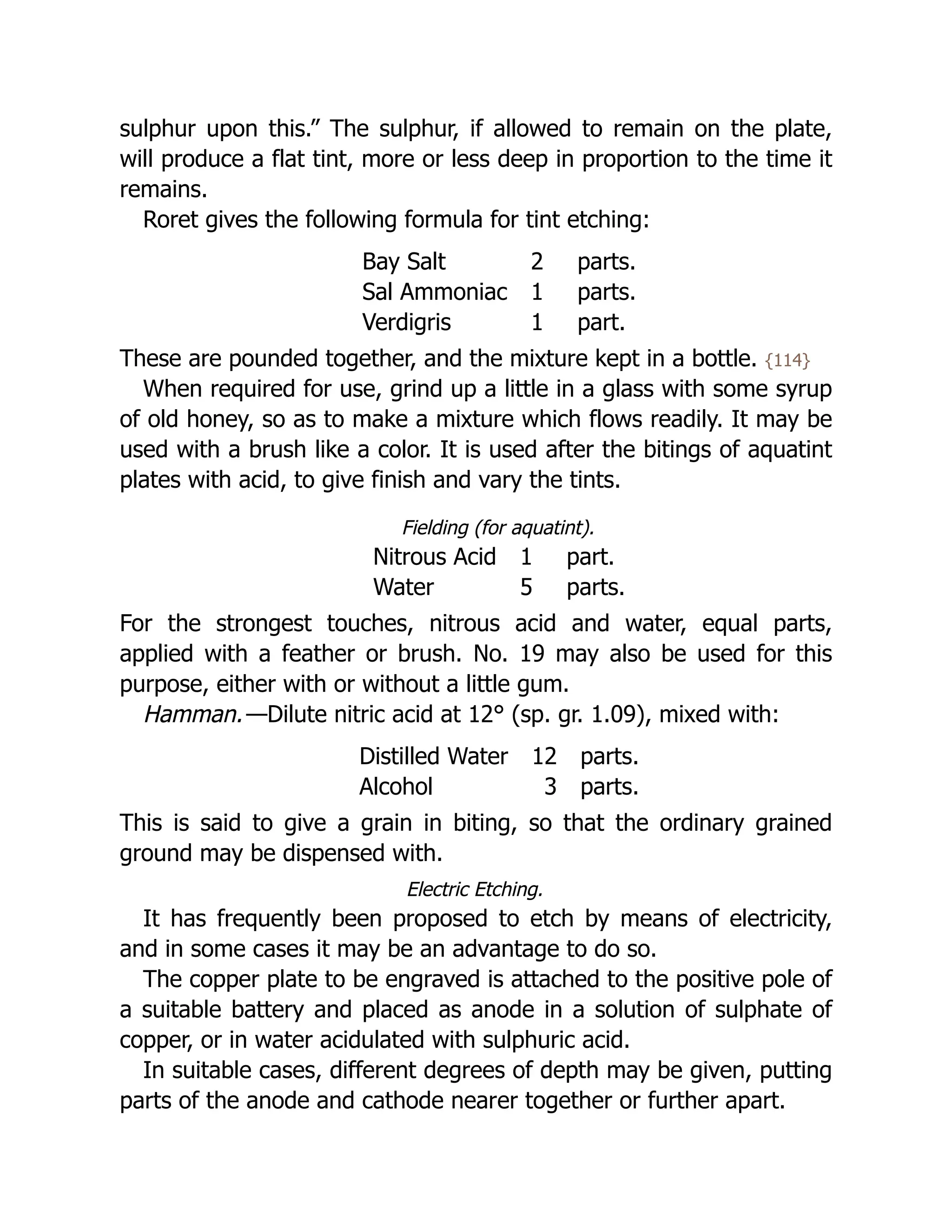 sulphur upon this.” The sulphur, if allowed to remain on the plate,
will produce a flat tint, more or less deep in proportion to the time it
remains.
Roret gives the following formula for tint etching:
Bay Salt 2 parts.
Sal Ammoniac 1 parts.
Verdigris 1 part.
These are pounded together, and the mixture kept in a bottle. {114}
When required for use, grind up a little in a glass with some syrup
of old honey, so as to make a mixture which flows readily. It may be
used with a brush like a color. It is used after the bitings of aquatint
plates with acid, to give finish and vary the tints.
Fielding (for aquatint).
Nitrous Acid 1 part.
Water 5 parts.
For the strongest touches, nitrous acid and water, equal parts,
applied with a feather or brush. No. 19 may also be used for this
purpose, either with or without a little gum.
Hamman.—Dilute nitric acid at 12° (sp. gr. 1.09), mixed with:
Distilled Water 12 parts.
Alcohol 3 parts.
This is said to give a grain in biting, so that the ordinary grained
ground may be dispensed with.
Electric Etching.
It has frequently been proposed to etch by means of electricity,
and in some cases it may be an advantage to do so.
The copper plate to be engraved is attached to the positive pole of
a suitable battery and placed as anode in a solution of sulphate of
copper, or in water acidulated with sulphuric acid.
In suitable cases, different degrees of depth may be given, putting
parts of the anode and cathode nearer together or further apart.
 