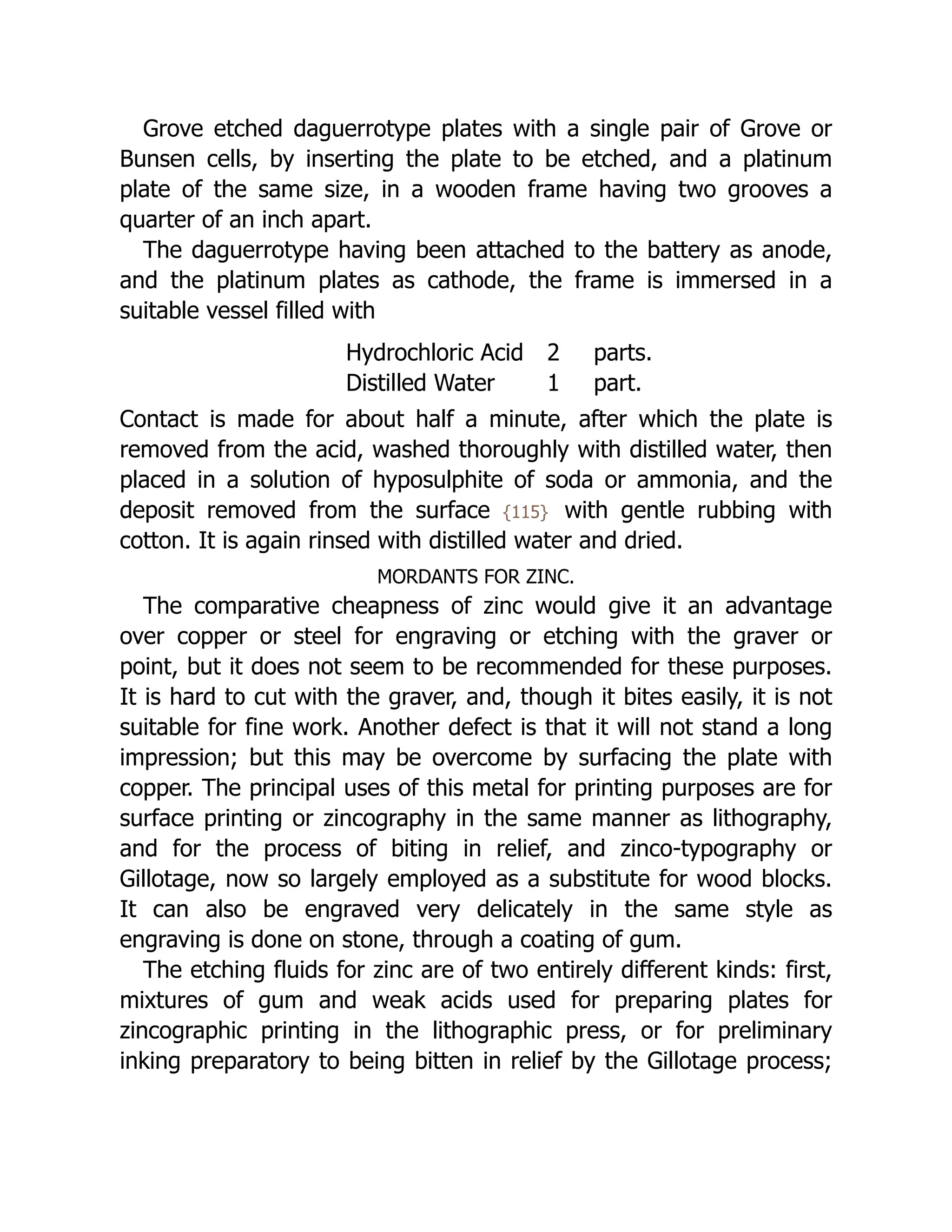 Grove etched daguerrotype plates with a single pair of Grove or
Bunsen cells, by inserting the plate to be etched, and a platinum
plate of the same size, in a wooden frame having two grooves a
quarter of an inch apart.
The daguerrotype having been attached to the battery as anode,
and the platinum plates as cathode, the frame is immersed in a
suitable vessel filled with
Hydrochloric Acid 2 parts.
Distilled Water 1 part.
Contact is made for about half a minute, after which the plate is
removed from the acid, washed thoroughly with distilled water, then
placed in a solution of hyposulphite of soda or ammonia, and the
deposit removed from the surface {115} with gentle rubbing with
cotton. It is again rinsed with distilled water and dried.
MORDANTS FOR ZINC.
The comparative cheapness of zinc would give it an advantage
over copper or steel for engraving or etching with the graver or
point, but it does not seem to be recommended for these purposes.
It is hard to cut with the graver, and, though it bites easily, it is not
suitable for fine work. Another defect is that it will not stand a long
impression; but this may be overcome by surfacing the plate with
copper. The principal uses of this metal for printing purposes are for
surface printing or zincography in the same manner as lithography,
and for the process of biting in relief, and zinco-typography or
Gillotage, now so largely employed as a substitute for wood blocks.
It can also be engraved very delicately in the same style as
engraving is done on stone, through a coating of gum.
The etching fluids for zinc are of two entirely different kinds: first,
mixtures of gum and weak acids used for preparing plates for
zincographic printing in the lithographic press, or for preliminary
inking preparatory to being bitten in relief by the Gillotage process;
 