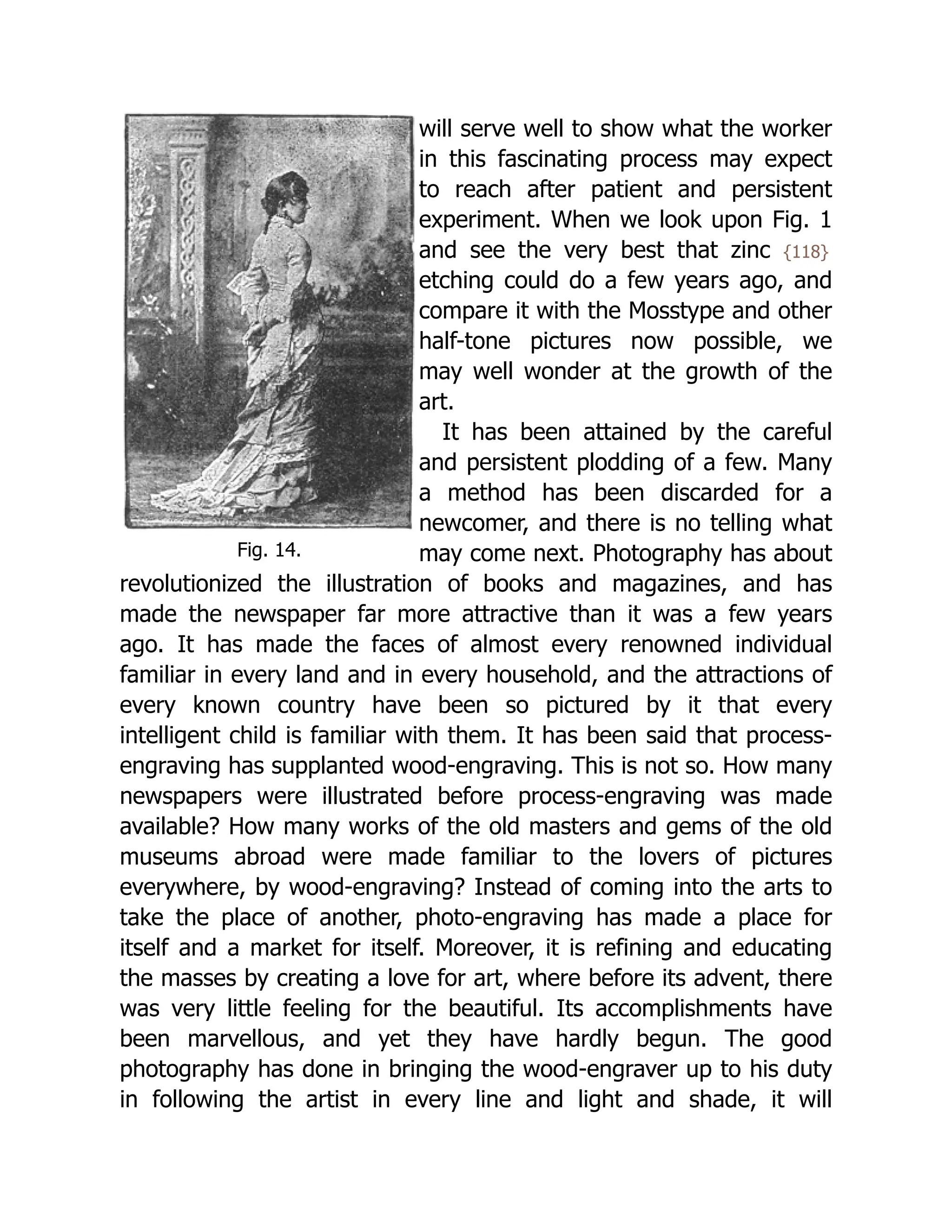 Fig. 14.
will serve well to show what the worker
in this fascinating process may expect
to reach after patient and persistent
experiment. When we look upon Fig. 1
and see the very best that zinc {118}
etching could do a few years ago, and
compare it with the Mosstype and other
half-tone pictures now possible, we
may well wonder at the growth of the
art.
It has been attained by the careful
and persistent plodding of a few. Many
a method has been discarded for a
newcomer, and there is no telling what
may come next. Photography has about
revolutionized the illustration of books and magazines, and has
made the newspaper far more attractive than it was a few years
ago. It has made the faces of almost every renowned individual
familiar in every land and in every household, and the attractions of
every known country have been so pictured by it that every
intelligent child is familiar with them. It has been said that process-
engraving has supplanted wood-engraving. This is not so. How many
newspapers were illustrated before process-engraving was made
available? How many works of the old masters and gems of the old
museums abroad were made familiar to the lovers of pictures
everywhere, by wood-engraving? Instead of coming into the arts to
take the place of another, photo-engraving has made a place for
itself and a market for itself. Moreover, it is refining and educating
the masses by creating a love for art, where before its advent, there
was very little feeling for the beautiful. Its accomplishments have
been marvellous, and yet they have hardly begun. The good
photography has done in bringing the wood-engraver up to his duty
in following the artist in every line and light and shade, it will
 
