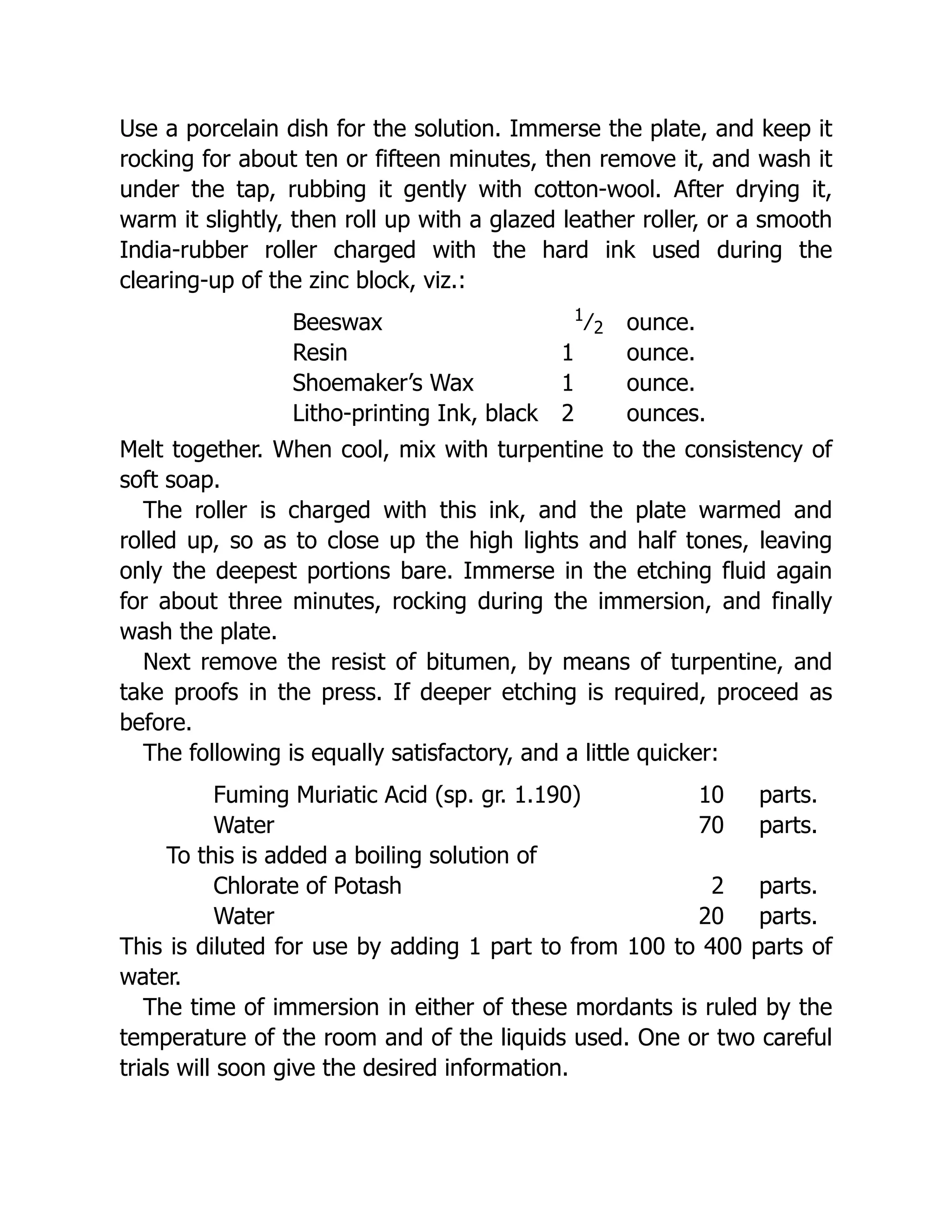 Use a porcelain dish for the solution. Immerse the plate, and keep it
rocking for about ten or fifteen minutes, then remove it, and wash it
under the tap, rubbing it gently with cotton-wool. After drying it,
warm it slightly, then roll up with a glazed leather roller, or a smooth
India-rubber roller charged with the hard ink used during the
clearing-up of the zinc block, viz.:
Beeswax 1
﻿
⁄﻿
2 ounce.
Resin 1 ounce.
Shoemaker’s Wax 1 ounce.
Litho-printing Ink, black 2 ounces.
Melt together. When cool, mix with turpentine to the consistency of
soft soap.
The roller is charged with this ink, and the plate warmed and
rolled up, so as to close up the high lights and half tones, leaving
only the deepest portions bare. Immerse in the etching fluid again
for about three minutes, rocking during the immersion, and finally
wash the plate.
Next remove the resist of bitumen, by means of turpentine, and
take proofs in the press. If deeper etching is required, proceed as
before.
The following is equally satisfactory, and a little quicker:
Fuming Muriatic Acid (sp. gr. 1.190) 10 parts.
Water 70 parts.
To this is added a boiling solution of
Chlorate of Potash 2 parts.
Water 20 parts.
This is diluted for use by adding 1 part to from 100 to 400 parts of
water.
The time of immersion in either of these mordants is ruled by the
temperature of the room and of the liquids used. One or two careful
trials will soon give the desired information.
 