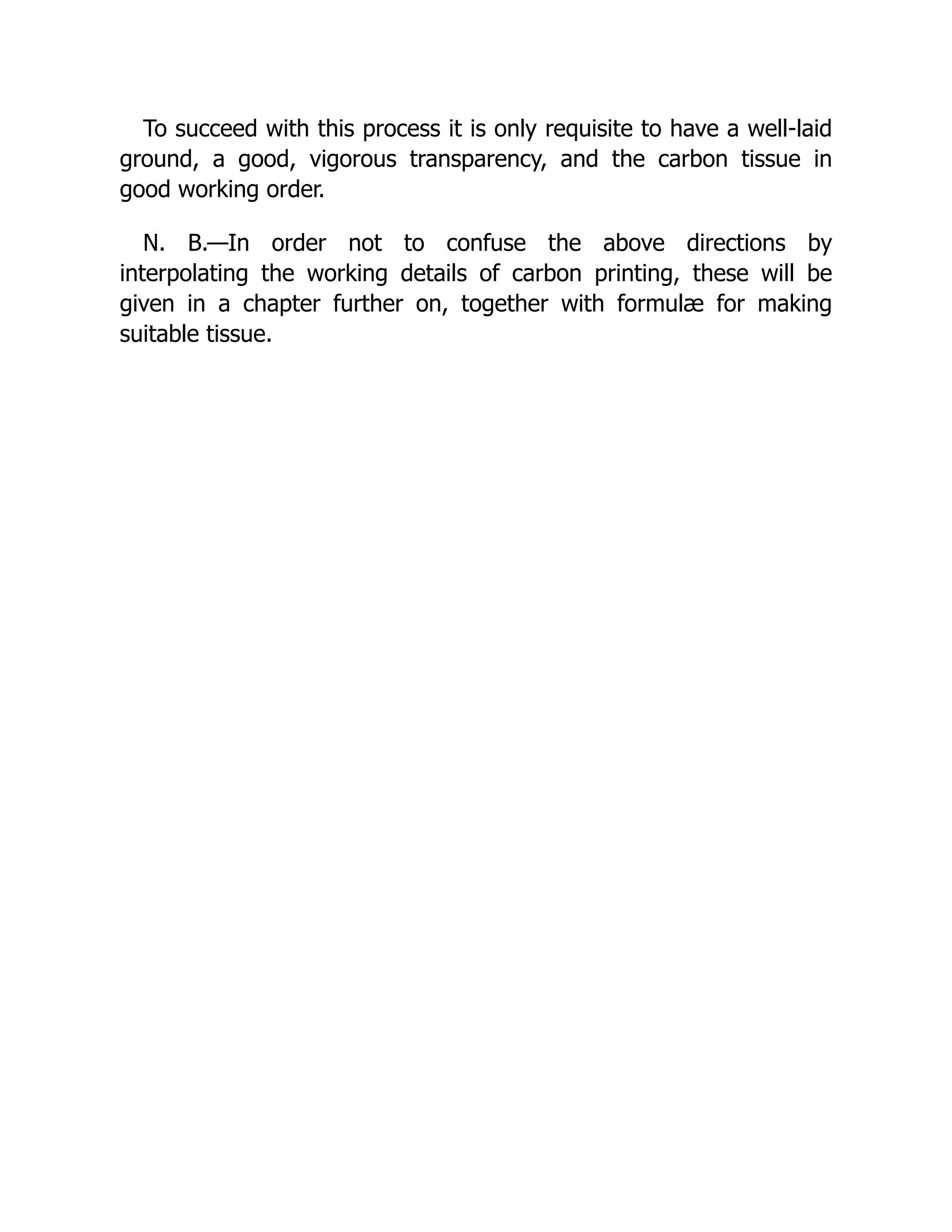 To succeed with this process it is only requisite to have a well-laid
ground, a good, vigorous transparency, and the carbon tissue in
good working order.
N. B.—In order not to confuse the above directions by
interpolating the working details of carbon printing, these will be
given in a chapter further on, together with formulæ for making
suitable tissue.
 