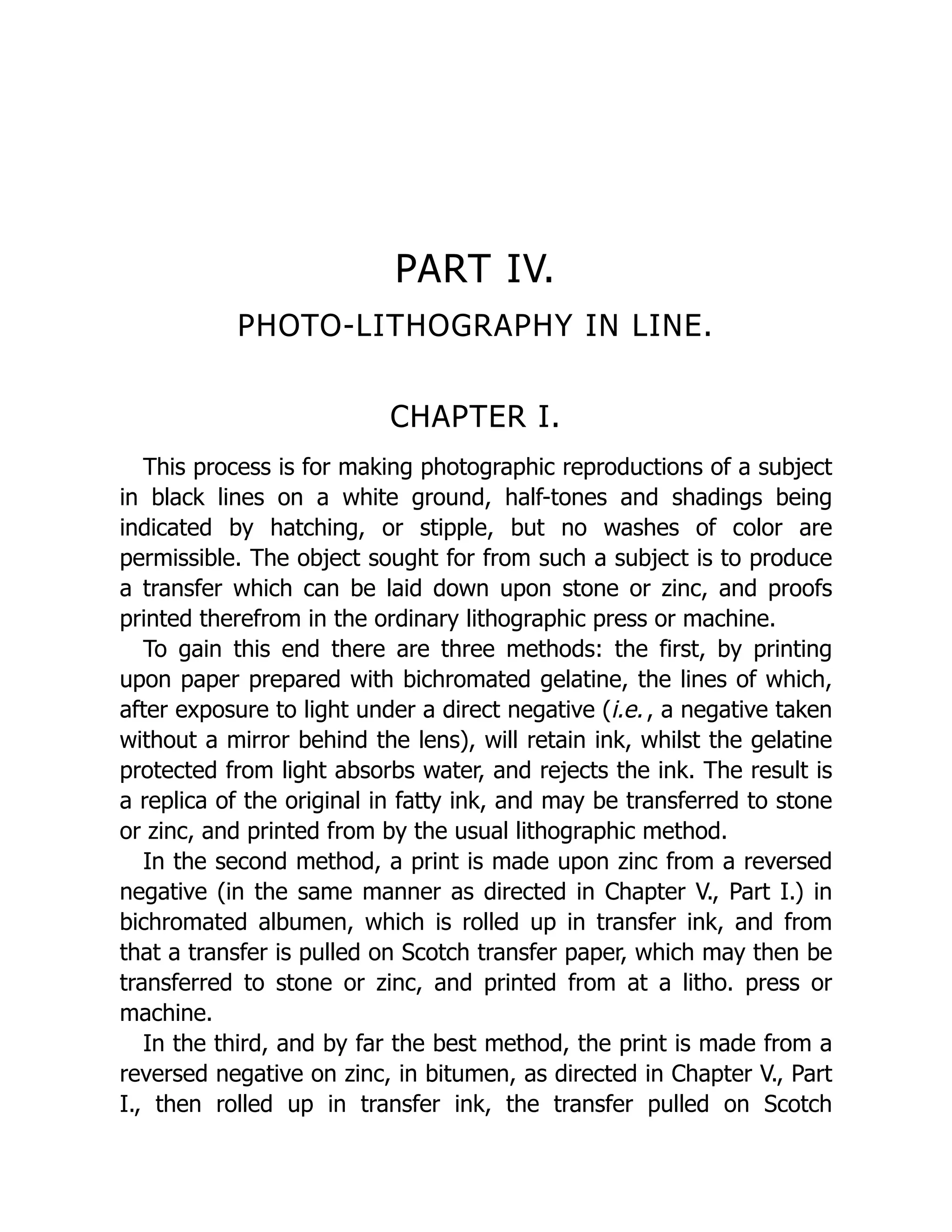 PART IV.
PHOTO-LITHOGRAPHY IN LINE.
CHAPTER I.
This process is for making photographic reproductions of a subject
in black lines on a white ground, half-tones and shadings being
indicated by hatching, or stipple, but no washes of color are
permissible. The object sought for from such a subject is to produce
a transfer which can be laid down upon stone or zinc, and proofs
printed therefrom in the ordinary lithographic press or machine.
To gain this end there are three methods: the first, by printing
upon paper prepared with bichromated gelatine, the lines of which,
after exposure to light under a direct negative (i.e., a negative taken
without a mirror behind the lens), will retain ink, whilst the gelatine
protected from light absorbs water, and rejects the ink. The result is
a replica of the original in fatty ink, and may be transferred to stone
or zinc, and printed from by the usual lithographic method.
In the second method, a print is made upon zinc from a reversed
negative (in the same manner as directed in Chapter V., Part I.) in
bichromated albumen, which is rolled up in transfer ink, and from
that a transfer is pulled on Scotch transfer paper, which may then be
transferred to stone or zinc, and printed from at a litho. press or
machine.
In the third, and by far the best method, the print is made from a
reversed negative on zinc, in bitumen, as directed in Chapter V., Part
I., then rolled up in transfer ink, the transfer pulled on Scotch
 
