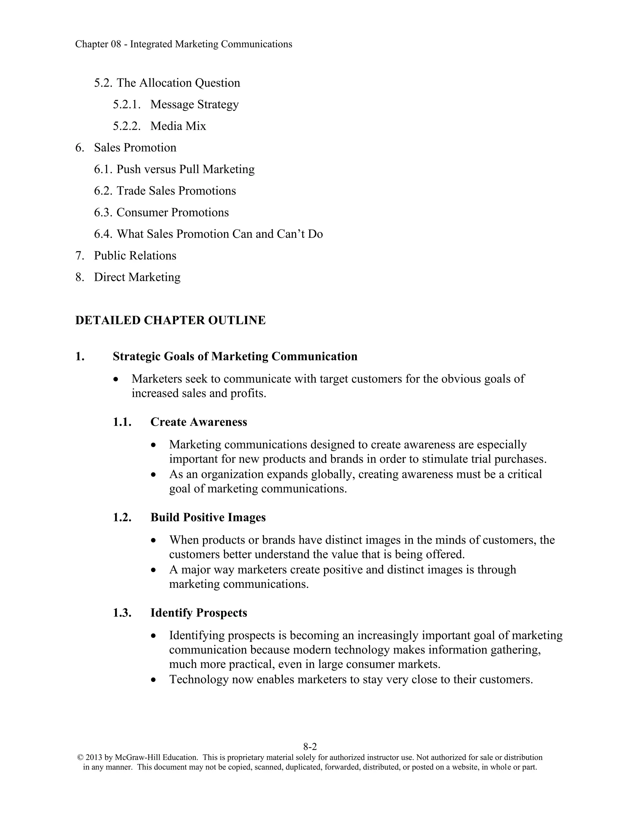 Chapter 08 - Integrated Marketing Communications
8-2
© 2013 by McGraw-Hill Education. This is proprietary material solely for authorized instructor use. Not authorized for sale or distribution
in any manner. This document may not be copied, scanned, duplicated, forwarded, distributed, or posted on a website, in whole or part.
5.2. The Allocation Question
5.2.1. Message Strategy
5.2.2. Media Mix
6. Sales Promotion
6.1. Push versus Pull Marketing
6.2. Trade Sales Promotions
6.3. Consumer Promotions
6.4. What Sales Promotion Can and Can’t Do
7. Public Relations
8. Direct Marketing
DETAILED CHAPTER OUTLINE
1. Strategic Goals of Marketing Communication
• Marketers seek to communicate with target customers for the obvious goals of
increased sales and profits.
1.1. Create Awareness
• Marketing communications designed to create awareness are especially
important for new products and brands in order to stimulate trial purchases.
• As an organization expands globally, creating awareness must be a critical
goal of marketing communications.
1.2. Build Positive Images
• When products or brands have distinct images in the minds of customers, the
customers better understand the value that is being offered.
• A major way marketers create positive and distinct images is through
marketing communications.
1.3. Identify Prospects
• Identifying prospects is becoming an increasingly important goal of marketing
communication because modern technology makes information gathering,
much more practical, even in large consumer markets.
• Technology now enables marketers to stay very close to their customers.
 