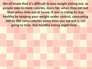 We all know that it's difficult to lose weight eating out, as
people take in more calories, more fat, when they eat out
  than when they eat at home. If you're trying to stay
healthy by keeping your weight under control, consuming
 200 to 300 extra calories every time you eat out is not
      going to help. But mindful eating might help...
 