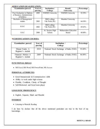 EDUCATION QUALIFICATION:
Examination passed Year of
passing
Institution /
College
Board/
University
Percentage
Post Graduation in Diploma
of Business Administration
(PGDBA)
2009 NMIMS University NMIMS University 83.50%
Bachelor of Management
studies 2005
MKS college
Vile Parle (W)
Mumbai University
64.50%
H.S.C 2002
MKS college
Vile Parle (W)
Mumbai University
69.83%
S.S.C 2000
St. Xaviers High
School.
Maharashtra Education
Board 60.00%
CERTIFICAITION COURSES:
Examination passed Year of
passing
Institution /
College
Percentage
Mutual Funds: A
Beginner’s module
2010 National Stock Exchange of India (NSE) 93.00%
Financial Market: A
Beginner’s module
2009 National Stock Exchange of India (NSE) 86.00%
FUNCTIONAL SKILLS
 MS Excel, MS Word, MS PowerPoint, MS Access
PERSONAL ATTRIBUTES
 Good Interpersonal & Communication skills
 Ability to work under high-volume
 Flexible, Confident, Clarity of Thought
 Self-Motivated and Good team player
LINGUISTIC PROFICIENCY
 English, Gujarati, Hindi and Marathi
INTEREST
 Listening to Music& Reading
I do here by declare that all the above mentioned particulars are true to the best of my
knowledge.
HITEN J. SHAH
 