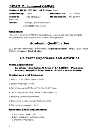 Objective:
To work in environment for the application of science and expertise and skills
acquired in the specialized skills of business management.
Academic Qualification
2015 Bachelor of Business Administration, King Faisal University - ALHSA, Saudi Arabia
College of Business Administration.
Relevant Experience and Activities
Work experience:
AL-Ahsa Hospital in Al-Ahsa (10.16.2004 - Present).
Aramco Hospital Ahsa (09.17.2002 - 11.25.2004).
Workshops and Courses:
1. Basic cardiopulmonary resuscitation.
2. English language Course.
3. Summer program for Saudi Aramco Health Care.
4. Self-management, time and work under pressure.
5. Effective communication skills.
6. Preventive measures and infection control.
7. The art of dealing with clients.
Personal skills and abilities:
1. Absorb and work duties.
2. Entry data and word processing.
3. Dealing with people.
1
NIZAM Mohammed GAWAS
Date of Birth: 1982 Marital Status: Single
Nationality: Saudi National ID: 1011380803
Mobile: + 966 540830223 Residential: KSA Eastern
province
Email: nmhg2006@@hotmail.com
nmhg2006@yahoo.com
 