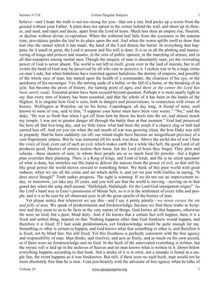Sermon #1718 Certain Singular Subjects 3
Volume 29 www.spurgeongems.org 3
believe—and I hope the truth is not too strong for you—that not a tiny bird pecks up a worm from the
ground without your Father. A plant does not sprout in the corner behind the wall, and shoot up its flow-
er, and seed, and ripen and decay, apart from the Lord of hosts. Much less does an empire rise, flourish,
or decline without divine co-operation. When the withered leaf falls from the sycamore in the autumn
time, providence guides the leaf to its place upon the sod. And when the worm uplifts itself to draw that
leaf into the tunnel which it has made, the hand of the Lord directs the burial. In everything that hap-
pens, be it small or great, the Lord is present and His will is done. It is so in all the plotting and maneu-
vering of kings and princes and senates, in the stirs of public opinion, in the marching of armies, and in
all that transpires among mortal men. Though the iniquity of man is abundantly seen, yet the overruling
power of God is never absent. The world is not left to itself, given over to the lord of misrule, but in all
events the hand of God may be perceived by all who care to perceive it. I reckon war to be a huge crime
on man’s side, but when battalions have marched against battalions, the destiny of empires, and possibly
of the whole race of man, has turned upon the health of a commander, the clearness of his eye, or the
quickness of his messenger. Yes, the turning aside of a bullet, or the fall of a horse, or the breaking of an
axle, has become the pivot of history, the turning point of ages, and there at the center the Lord has
been surely ready. Essential points have been secured beyond question. Perhaps it is more nearly right to
say that every turn of history has been essential, and that the whole of it has been in the hands of the
Highest. It is singular how God is seen, both in dangers and preservations, in connection with crises of
history. Wellington at Waterloo sat on his horse, Copenhagen, all day long. A friend of mine, well
known to most of you, said to him, “I suppose your horse must have been very weary.” “No,” said the
duke, “He was so fresh that when I got off from him he threw his heels into the air, and almost struck
my temple. I was not in greater danger all through the battle than at that moment.” God had preserved
the hero all that live-long day, and we little know what had been the result if a chance slug or ball had
carried him off. And yet you see when the red mouth of war was growing silent, the Iron Duke was still
in jeopardy. Had he been suddenly cut off, our island might have become an insignificant province of a
vast Napoleonic empire. But he was immortal till his work was done. Above the awful din of war I hear
the voice of God, even out of such an evil, which makes earth for a while like hell, the good Lord of all
produces good. Masters of armies reckon their hosts, but the Lord of hosts they forget. They plan and
scheme—these masters of men, to whom their people are as so much food for powder—but a higher
plan overrides their planning. There is a King of kings, and Lord of lords, and He is no silent spectator
of what is done, but stretches out His hand to deliver the nations from the power of evil, so that still by
His great power the world moves onward to something better. We think of this poor world with great
sadness, when we see all the crime and sin which defile it, and yet we join with Galileo in saying, “It
does move though!” Truth makes progress. The right is winning. If we do not see an improvement to-
day, or tomorrow, yet take any 20 years, and you will see that the world is moving—moving on to that
grand day when the song shall ascend, “Hallelujah, Hallelujah: for the Lord God omnipotent reigns!” As
the Lord’s hand was in Esau’s possession of Mount Seir, so is it in the settlement of every tribe and peo-
ple, and it is to be seen by all observant eyes in all the great epochs of the history of man.
Yet please notice that whenever we say this—and I say it pretty plainly—we never excuse the sin
and folly of man. We speak of predestination and foreknowledge, because we find these truths in Scrip-
ture and they seem to us to be facts in the very nature of things. God knows all that happens, otherwise
He were no God, but a poor, blind deity. And if He knows that a certain fact will happen, then, it is a
fixed and settled thing, depend on that. Nothing happens other than God foreknew would happen, and
therefore it is fixed. If I laid aside predestination, yet foreknowledge would be quite enough for me.
Something or other is certain to happen, and God knows what that something or other is, and therefore it
is fixed, not by blind fate, but still fixed. Yet this fixedness is perfectly consistent with the free agency
and responsibility of man. Man thinks, and resolves, and acts as freely, and as much on his own accord,
as if there were no foreknowledge and no God. In the book of the unrevealed everything is written, but
the mystic roll is laid up in the archives of heaven and no man knows what is written in it. Down below
everything happens according to that book. Not a stroke of it is in error, not a mistake is found in a sin-
gle line, the event happens as it was foreknown. But still, if there were no such book, man would not be
more absolutely free than he is now. I can join heartily with the advocate of free agency when he talks of
 