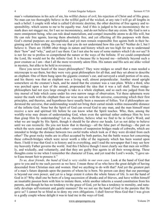 4 Certain Singular Subjects Sermon #1718
4 www.spurgeongems.org Volume 29
man’s voluntariness in his acts of sin, his willful choice of evil, his rejection of Christ and of His grace.
No man can too thoroughly believe in the willful guilt of the wicked, at any rate I will go all lengths in
such a belief. I couple with what is called Calvinistic doctrine, the other doctrine of free agency and re-
sponsibility, which seems to me to be equally true. And if this is judged to be an inconsistency the re-
mark does not stagger me, for I see no inconsistency, and do not believe that any exists. My God is not a
mere omnipotent being, who can rule dead materialism, and compel insensible atoms to do His will, but
He can rule free agents, leaving them absolutely free, and yet effecting all His purposes with them.
God’s eternal purposes are accomplished, and yet men remain responsible free agents both in their be-
ginning and in their ending. Do you say that you do not understand how this can be? Neither do I, but I
believe it. There are 10,000 other things in nature and history which are too high for me to understand
their “how” and “why,” and yet I see them. Can I not also be sure of some matters which I do not see? It
is not for me to profess to comprehend the nature or the ways of the Infinite. If we could comprehend
the Lord, He would not be the infinite God. It is because He is beyond me—infinitely beyond such a
poor creature as I am—that I all the more reverently adore Him. His nature and His acts are alike veiled
in mystery, but alike to be held in reverence.
Have you never heard of the insect philosophers? They were midges so small that a man needed a
microscope to see them, but they were very great philosophers for all that, and they set about to describe
an elephant. One of them hung upon the gigantic creature’s ear, and surveyed a small portion of its area,
and his theory was that an elephant was a living wall, almost perpendicular. Another stood upright
somewhere on the creature’s back, and he stated that the creature was a vast plain. While a third, who
was perched upon a hair of the animal, propounded the idea that it was a tall shaft. These midge-
philosophers had not eyes large enough to take in a whole elephant, and so each one judged from the
tiny morsel of hide which came under his own narrow range of observation. Yet these ephemera were
nearer the mark with the elephant than our wise men are with the universe, concerning which their first
principles, and theories, and hypotheses have usually been a museum of follies. Yet if philosophers un-
derstood the universe, that understanding would not bring their carnal minds within measurable distance
of the infinite God. None but the Spirit of God can reveal God to any man, and the man himself must
receive a new and spiritual life before he can know what the Spirit teaches. Who, then, among the
worldly-wise may dream of understanding God, when even the spiritual rather embrace Him by love
than grasp Him by understanding? Let us, therefore, believe what we find to be in God’s Word, and
what we are taught by His Spirit, though it should be far above our heads. Let us not delay to believe
until we can reconcile. Do you not know that in theology—all the false part of theology—the part on
which the sects stand and fight each other—consists of suspension bridges made of cobwebs, which are
intended to bridge the distance between two awful truths which look as if they were divided from each
other? The great rocky truths are in effect accepted by both parties, but the battle waxes hot concerning
these cobweb-bridges which were never worth a tithe of the ingenuity which has been wasted upon
them. I hold it true that God is in history and in everything, and I read the newspaper that I may see how
my heavenly Father governs the world. And this I believe though I most clearly see that men sin willful-
ly, and wickedly, and voluntarily, and that they are guilty free agents in all their wrong-doing. These
thoughts come to me when I remember the character of Esau, and yet read the Lord’s words, “I gave un-
to Esau mount Seir to possess it.”
To us, dear friends, the hand of God is very visible in our own case. Look at the hand of God that
gave to you and to me such parents as we have. I mean those of us who have the great delight of having
descended from Christian men and women. Had we anything to do with that? And yet the greatest part
of a man’s future depends upon the parents of whom he is born. No person can deny that our parentage
is beyond our own power, and yet to a large extent it colors the whole future of life. Is not the hand of
God in it? Why shall one be born of a long succession of drunks and of thieves, and have within himself
an insatiable passion born with him to imitate them, while another inherits a sound constitution from his
parents, and though he has no tendency to the grace of God, yet he has a tendency to morality, and natu-
rally develops self-restraint and gentle manners? Do we not see the hand of God in the parents that He
gave us? I cannot be so blind as to deny my own obligations. I shall forever bless God that I was given
to a godly couple whose delight it was to lead me in the ways of God.
 