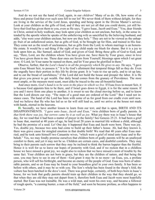 Sermon #1718 Certain Singular Subjects 5
Volume 29 www.spurgeongems.org 5
And do we not see the hand of God, again, in our children? Many of us do. Oh, how some of us
bless and praise God that ever such sons fell to our lot! We never think of them without delight, for they
are living in the service of the Lord Jesus, spending and being spent in the Divine Master’s service.
Look at your children as the gifts of God, and if they are not yet all that you could desire, yet still be-
lieve that God has given them to you, even as He says, “I gave Isaac, Jacob and Esau.” You, dear friends
in Christ, united in holy wedlock, may look upon your children as not unclean, but holy, in the sense in-
tended by the apostle when he speaks of the unbelieving wife as sanctified by the believing husband, and
adds, “else were your children unclean, but now are they holy.” They are not to be viewed as the unhap-
py fruit of an unhallowed union, but as gifts of God, to be brought up for Him, and trained in His fear.
They come not as the result of uncleanness, but as gifts from the Lord, to whom marriage is an honora-
ble estate. It would be a sad thing if the sight of my child made me blush for shame. But it is a joy to
look upon him as, like Samuel, asked of God, and given of God. Bring these gifts of God to God, and
say, “Here, Lord, are the children whom You have given me. Save them by Your grace, since in love
You have given them to me. These dear ones are favors from Yourself, blessings upon which I set great
store. O Lord, let Your name be named on them, and let Your grace be glorified in them.”
Observe, further, that the Lord’s hand is in all the prosperity which He gives to any. He says, “I gave
unto Esau Mount Seir, to possess it.” It is by God’s allotment that temporal things fall as they do. Even
the ungodly have their portion in this life by divine grant. It is “vain to rise up early, and to sit up late,
and to eat the bread of carefulness,” if the Lord did not build the house and prosper the labor. It is He
that gives you power to get wealth. Our daily bread comes from the granary of Providence. The store
most ample, or the measure most scant, must alike be traced to the one all-bountiful hand.
And once more, God’s hand is to be seen in the place in which we live. If Esau lives in mount Seir, it
is because God appoints him to be there, and if Israel goes down to Egypt, it is for the same reason. If
you and I move from one place to another, it is sweet to see the cloud moving before us, and to know
that the Lord directs our way. “The steps of a good man are ordered of the Lord.” But I need not in-
stance cases. The hand of the Lord has been with some of us for good from our cradle even until now.
And we believe that He who has led us so far will still lead us, until we arrive at the house not made
with hands, eternal in the heavens.
II. Secondly, we have another lesson to learn from our text, and that is upon, BIRTH AND ITS
DISAPPOINTMENTS. “I gave unto Isaac, Jacob and Esau,” twin children born of godly parents. In
that birth there was joy, but sorrow came by it as well as joy. What joy there was in Isaac’s house that
day, for we read that it had been a matter of prayer in the family! See Genesis 25:21. It had been a grief
to Isaac that, married at 40 years of age, he had lived 20 years in married life without a child, although
he had the promise of a seed. Lo! One day it happened that Esau and Jacob were born. There was joy.
Yes, double joy, because two sons had come to build up their father’s house. Ah, had they known it,
there was grave cause for mingled emotion in that double birth! We read that 40 years after Esau mar-
ried, and he took unto himself two Canaanite wives, “which were a grief of mind unto Isaac and to Re-
bekah.” Yes, we may fondly promise ourselves that children born of godly parents will be an unalloyed
comfort to them, and yet it may not be so. Children are certain cares, and doubtful comforts. They may
bring to their parents such sorrow that they may be inclined to think the barren happier than the fruitful.
Hence it is well for us to leave our hopes of posterity with God, and if we reckon that in a childless
house we have missed a great joy, we ought also to reckon that we have missed a mint of trouble by the
same fact. Your children are not born in grace, but they are the children of nature, and that being the
case, you may have to see in one of them—God grant it may be in no more—an Esau, yes, a profane
person, who will sell his birthright, and become an enemy of the people of God. Esau was born of admi-
rable parents, and so an Esau may be found to your boundless grief in your own family. It has been so
before with others, and it may be so with you. The lion’s whelp has been found in the sheep’s fold, the
vulture has been hatched in the dove’s nest. There was great hope, certainly, of both boys born in Isaac’s
house, for we look that godly parents should train up their children in the way that they should go, so
that when they are old they may not depart from it, therefore both Esau and Jacob were most hopefully
started. But Esau was not trainable. He was a wild man, and went his own way, and became a follower
of rough sports, “a cunning hunter, a man of the field,” and soon he became profane, as often happens to
 