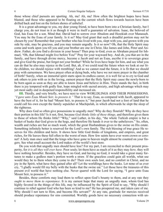 6 Certain Singular Subjects Sermon #1718
6 www.spurgeongems.org Volume 29
those whose chief pursuits are sporting. Ah, me! Ah, me! How often the brightest hopes have been
blasted, and those who appeared to be floating on the current which flows towards heaven have been
drifted back and lost on the forlorn shores of unbelief.
It is a great advantage to you, my dear young friend, to have been born into a Christian family, but I
charge you, do not trust in it as though it were in itself a guarantee of salvation. Isaac, the beloved of
God, has Esau for a son. Mind that. David had to sorrow over Absalom and Hezekiah over Manasseh.
You may be the Esau of your family. Is it so? May God grant that such a dreadful portion may not be
chosen by you! Remember that your brother who has lived with you, slept with you, and grown with you
side by side, may be gracious, and you may remain ungodly. Is it so now? Oh, that the Holy Spirit may
come and work upon you till you and your brother are one in Christ, like James and John, Peter and An-
drew. Father, do you find a division in your house? Then pray to God, even as Abraham prayed for Ish-
mael, “Oh, that Ishmael might live before You!” Pray for your wayward boy. And oh, you that are in the
family, and have through divine mercy, become a Jacob and not an Esau, ascribe it to sovereign grace
and give God the praise, but forget not your brother! While he lives have hope for him, and see what you
can do that he also may rejoice in the Lord. But, ah, if we could read the future when we look at our lit-
tle children, we should rejoice with trembling! And as we cannot read the future, it is fit that we should
pray with earnestness. We have prayer often at dying beds, why have we not more prayer in the chamber
of birth? Surely, when an immortal spirit starts upon its endless career, it is well for us to cry to God and
ask others to join with us in the loving, earnest prayer that the Holy Spirit may cause the newly-born to
be born again as soon as they are able to know Jesus and believe in Him. There stands the fact, in birth
there is joy tempered with godly fear, hope mingled with sacred anxiety, and high advantage which may
yet most sadly end in deepened responsibility and increased sin.
III. Thirdly, and very briefly, we have next to view WORLDLINGS AND THEIR POSSESSIONS.
“I gave unto Esau Mount Seir, to possess it.” That is to say, Esau, as compared with Jacob, appeared to
have the best of it, for he had “Mount Seir, to possess it,” but poor Jacob had not a foot of land that he
could call his own except the family sepulcher at Machipelah, in which afterwards he slept the sleep of
the righteous.
Why does God so often give possessions to ungodly men? Why do they flourish? Why do they have
their portion in this life? Is it not, first, because God thinks little of these things, and therefore gives them
to those of whom He thinks little? “Why,” said Luther, in his day, “the whole Turkish empire is but a
basket of husks that God gives to the hogs, and therefore He hands it over to the unbelievers.” So, often,
wealth and riches are but so much wash, which the great Husbandman gives to the swine on His estate.
Something infinitely better is reserved for the Lord’s own family. The rich blessing of true grace He re-
serves for His children and heirs. It shows how little God thinks of kingdoms, and empires, and great
riches, for He leaves these full often to the worst of men. How few saints have ever worn crown or coro-
net! A holy man once said that the kings who have gone to heaven might almost be counted on your fin-
gers. See what small account the Lord makes of the world’s best store.
Do you wish that ungodly men should have less? For my part, I am reconciled to their present pros-
perity, for it is all they will ever have. Poor souls; let them have as much of it as they may here, they will
have nothing hereafter. Besides, they have no God, and having no God, it would take a great many for-
tunes to make a godless man’s portion worth a straw. If the graceless could gain all worlds, what use
would they be to them when they come to die? Their own souls lost, and no comfort in Christ, and no
joy in the Spirit, what have they gained after all? Let the worldlings have the husks. Let none of us ever
cry, “I gladly would fill my belly with the husks that the swine eat.” Let those have the treasures of this
present evil world that have nothing else. Never quarrel with the Lord for saying, “I gave unto Esau
Mount Seir, to possess it.”
Besides, these comforts may lead them to reflect upon God’s bounty to them, and at any rate they
ought to move them to repentance. It is my earnest hope that many an ungodly man, whom God has
highly favored in the things of this life, may be influenced by the Spirit of God to say, “Why should I
continue to rebel against God who has been so kind to me? He has prospered me, and taken care of me.
Why should I not turn to Him, and become His servant?” At any rate, gratitude for mercies received
should produce repentance for sins committed. Worldly goods have no necessary connection with un-
 