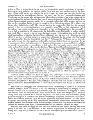 Sermon #1718 Certain Singular Subjects 7
Volume 29 www.spurgeongems.org 7
godliness. There is no infection in harvest stores, nor iniquity in the wealth which comes of commerce.
In themselves gold and silver are harmless metals. There have been men who have enjoyed the abun-
dance of this world, and yet have inherited the world to come. Not many great men after the flesh are
chosen, but there is a great difference between “not many,” and “not any.” Joseph of Arimathea, and
Nicodemus, and the women who ministered unto Christ of their substance, had a fair measure of the
comforts of this life, and used them for their Lord. It was not Solomon’s wealth that brought him down
so low. His unrestrained passions were his ruin, or else might he have held all his treasures and held his
God too. Pray, therefore, that the rich may be brought to Christ. Why should not that fish be taken which
has the silver shekel in its mouth? Why may not Matthew, the publican, be called from the receipt of
custom? Is there not yet another Zacchaeus to be renewed by grace? May not their indebtedness to God
be used as a plea with the wealthy to give themselves to Him who has already given them so much? It
was no fault in Jonah that he felt pleasure under the shade of his gourd. The fault lay in making a god of
that gourd. There is no evil in having goods, but there is great evil in making those goods our chief
good. Yet, brethren, so it is, that the men of this world usually have the most of it. I do not say the best
of it. It is and always will be a mystery, as long as the world stands, that the wicked often flourish and
the righteous suffer. Read the Book of Job, read the 37th
Psalm, read the 73rd
Psalm, and see how holy
men and wise men have been perplexed and troubled by the method of the divine providence. To see
wickedness on a throne and righteousness in a dungeon, pride enshrined in honor, and holiness rolled in
the kennel, is a serious trial of our confidence in God, and yet there are weighty reasons why it should be
so for a while. Not without wisdom does the Lord say, “I gave to Esau Mount Seir, to possess it.”
IV. Now comes the fourth point and a great mystery too. Here are THE CHOSEN OF GOD AND
THEIR TRIALS. “I gave unto Esau Mount Seir, to possess it; but Jacob and his children went down into
Egypt.” That is their portion. They must go down into Egypt because of famine. And they must suffer
there under a tyrant’s iron rod, so that they may become familiar with the drudgery of slaves. They must
be strangers in a strange land, and be sorely bruised beneath the foot of the oppressor. The escutcheon of
their nation was to be “a smoking furnace and a burning lamp.” Moses saw Israel as well as God when
he beheld a bush burning with fire but not consumed. Is not this a strange thing? To him whom God
loves best He allots the hardest conditions. Esau’s sons are dukes, but Jacob’s seed are drudges. Esau
reigns, but Israel serves. Esau set his nest on high, but Israel crouched by the reeds of the river. The
worldling would read the Scripture as if it said, “As many as I love, I caress and pamper,” but the Lord
speaks not so. His Words are, “As many as I love I rebuke and chasten.” “Whom the Lord loves He
chastens, and scourges”—those are very hard words—“scourges every son whom He receives.” To car-
nal reason this seems strange. Faith alone can explain it.
But Israel and his children went down into Egypt, first, for their preservation. So God brings His
people into trial often to preserve them from the world and its evil influences, from themselves and their
natural pride, from Satan and his puffing up. By sorrow and adversity the children of God are driven to
their knees, brought near to their great Father, and kept in fellowship with Him. Sanctified afflictions are
spiritual promotions. The salt and bitterness of sorrow often preserve men from the gall and bitterness of
sin.
They went down into Egypt, next, for their improvement, for the family of Jacob was in a mournful
condition, and by no means fit to be used of the Lord. The story of Jacob’s family is a strangely sad one.
Perhaps Scripture does not contain a more mournful page. The evil influence of polygamy is clearly
seen, blended within the errors of Laban’s house, and envenomed by the foul example of the Canaanites
among whom they sojourned. It was time that they should shift their quarters, they were neither getting
good nor doing good. It looked as if the patriarch would beget an ignorant, quarrelsome, vicious race,
and so they were sent down into Egypt that trouble might teach them better manners. God often thrusts
His people into adversity that He may improve them, awaken them, instruct them, and ennoble them.
See to it, brethren, that the Lord’s design be fulfilled in you to the fullest. May the anvil and the file, the
crucible and the flame, work in you a clearance of dross and rust, and make you pure and bright.
They also went down into Egypt for their education. The chosen seed needed teaching. They were
getting to be rustic, not to say barbarous, in their manners, acquirements and knowledge were scant
among them. They must go down into the seat of ancient learning to acquire arts and sciences, and civi-
 