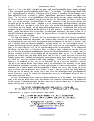 8 Certain Singular Subjects Sermon #1718
8 www.spurgeongems.org Volume 29
lization. In Egypt a race, which otherwise had been a mob, must be consolidated into a nation. A band of
willful men must be trained to discipline and obedience. The Lord said, “Out of Egypt have I called My
son,” because Egypt was his school of learning, his drill ground of discipline. We are ignorant, rebel-
lious, and willful till the Lord trains us. “Before I was afflicted I went astray, but now have I kept Your
Word.” The Lord teaches us on the blackboard of adversity, and we are often rapped over the knuckles
by the stern Master. It is wonderful what we learn when we are taken among the thorns. I hardly think
that I have learned anything except in affliction. At least I know this—I owe more to the hammer, and
the anvil, and the file, and the furnace, than I do to all the green meadows and flowing brooks and sing-
ing birds that I have ever seen or heard. I fear that I have learned little beyond that which has been
whipped into me. And though I am not fonder of the rod than you are, I confess that such sweet fruit
grows on the bitter branch of trial that I would fear to be long without it. I would rather weep within the
Lord’s chosen than laugh within the reprobate. By unhallowed mirth fools grow more foolish, but by
sanctified trials wise men become yet wiser. For future usefulness it is well that we have present sorrow,
and like Jacob, go down into Egypt.
And they went down to Egypt again, that God might display His great power in them. I would not
care to be Esau on Mount Seir when once I see Pharaoh’s hosts drowned, and Israel marching through
the depths of the sea, and when I hear the song of the Israelite maidens, and the shouts of the men, “Sing
you to Jehovah, for He has triumphed gloriously; the horse and his rider has He thrown into the sea.” It
is worth while to go down into Egypt to come out of it with a high hand and an outstretched arm. Oh, the
glory of the Lord in His redeemed. Oh, the lofty destiny of the tried people of God! Oh, the sublimity of
their lives, even now! There is God in them. There is God about them. He heads the van, and brings up
the rear. They are as signs and wonders in their generations. He has blessed them, yes, and they shall be
blessed. It matters little that Esau has Mount Seir for a possession, Israel has her God. No foot of land
perhaps you call your own, you do not know where your next suit of clothes will come from, and God
has kept you on short commons, and multiplied your straits and needs. Never mind—yours is the lot of
the chosen, for “Jacob and his children went down into Egypt.” That is where the story ends, according
to my text, but you know the story does not end there at all, for out of Jacob and his children came the
Star, the Scepter and the Throne. The Godhead took up the seed of Israel, and now today He that sprang
of Jacob’s loins, according to the flesh, sits on the highest throne of God and reigns supreme. The Shiloh
has come, and it matters nothing what Egypt brought of sorrow unto Jacob’s seed, seeing that out of
them at the last came the King and Savior of men. If Jesus is ours, the rest is a small affair. Give me
Christ, and I ask for nothing else. Having faith in Jesus, I can leave all things with the great Disposer of
events. Christ and a crust, the promise and a parish coat, grace and an almshouse! Cannot a saint be
more than content with these?
So have I set before you the varying lots of God’s own people and of the wicked. I hope that you are
ready to say that you would rather suffer affliction with the people of God than enjoy the pleasures of
sin for a season. God help you to make that wise choice, and to make it at once. May His Spirit lead you
to take the Lord Jesus to be your all in all. Amen.
PORTION OF SCRIPTURE READ BEFORE SERMON—JOSHUA 24.
HYMNS FROM “OUR OWN HYMN BOOK”—23 (2ND
VERSION), 17, 32 (2ND
PART).
Adapted from The C. H. Spurgeon Collection, Version 1.0, Ages Software.
PLEASE PRAY THE HOLY SPIRIT WILL USE THIS SERMON
TO BRING MANY TO A SAVING KNOWLEDGE OF JESUS CHRIST.
By the grace of God, for all 63 volumes of
C. H. Spurgeon sermons in Modern English,
and 574 Spanish translations, all free, visit:
www.spurgeongems.org
 