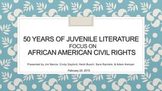 50 YEARS OF JUVENILE LITERATURE
FOCUS ON
AFRICAN AMERICAN CIVIL RIGHTS
Presented by Jim Nance, Cindy Gaylord, Heidi Busch, Sara Rachels, & Adam Kemper
February 24, 2015
 