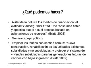 16 de septiembre de 2002 11.002j/17.30j Fundamentos de Política Pública 10
¿Qué podemos hacer?
• Aislar de la política los medios de financiación: el
National Housing Trust Fund. Una “base más fiable
y apolítica que el actual proceso basado en
asignaciones de recursos”. (Bratt, 2002)
• Generar apoyo político
• Emplear los fondos con sentido común: “nueva
construcción, rehabilitación de las unidades existentes,
subsidiadas y no subsidiadas, y proteger el sistema de
viviendas subsidiadas para las generaciones futuras de
vecinos con bajos ingresos”. (Bratt, 2002)
 