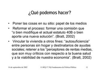16 de septiembre de 2002 11.002j/17.30j Fundamentos de Política Pública 11
¿Qué podemos hacer?
• Poner las cosas en su sitio: papel de los medios
• Reformar el proceso: formar una comisión que
“o bien modifique el actual estatuto 40B o bien
aporte una nueva solución”. (Bratt, 2002)
• Vincular la vivienda a otros fines: “autosuficiencia”
entre personas sin hogar y destinatarios de ayudas
sociales; retener a los “perceptores de rentas medias,
que son muy críticos con respecto a la buena salud
y a la viabilidad de nuestra economía”. (Bratt, 2002)
 