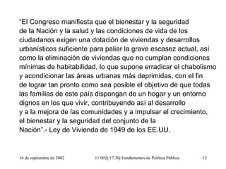 16 de septiembre de 2002 11.002j/17.30j Fundamentos de Política Pública 12
“El Congreso manifiesta que el bienestar y la seguridad
de la Nación y la salud y las condiciones de vida de los
ciudadanos exigen una dotación de viviendas y desarrollos
urbanísticos suficiente para paliar la grave escasez actual, así
como la eliminación de viviendas que no cumplan condiciones
mínimas de habitabilidad, lo que supone erradicar el chabolismo
y acondicionar las áreas urbanas más deprimidas, con el fin
de lograr tan pronto como sea posible el objetivo de que todas
las familias de este país dispongan de un hogar y un entorno
dignos en los que vivir, contribuyendo así al desarrollo
y a la mejora de las comunidades y a impulsar el crecimiento,
el bienestar y la seguridad del conjunto de la
Nación”.- Ley de Vivienda de 1949 de los EE.UU.
 