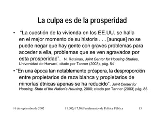 16 de septiembre de 2002 11.002j/17.30j Fundamentos de Política Pública 13
La culpa es de la prosperidad
• “La cuestión de la vivienda en los EE.UU. se halla
en el mejor momento de su historia . . . [aunque] no se
puede negar que hay gente con graves problemas para
acceder a ella, problemas que se ven agravados por
esta prosperidad”. N. Retsinas, Joint Center for Housing Studies,
Universidad de Harvard, citado por Tanner (2003), pág. 84
• “En una época tan notablemente próspera, la desproporción
entre propietarios de raza blanca y propietarios de
minorías étnicas apenas se ha reducido”. Joint Center for
Housing, State of the Nation’s Housing, 2000; citado por Tanner (2003) pág. 85
 