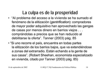 16 de septiembre de 2002 11.002j/17.30j Fundamentos de Política Pública 14
La culpa es de la prosperidad
• “Al problema del acceso a la vivienda se ha sumado el
fenómeno de la elitización (gentrification): compradores
de mayor poder adquisitivo han aprovechado las gangas
de casas por menos dinero en barrios viejos . . .
comprándolas a precios que se han reducido al
debilitarse la oferta”. Tanner (2003) pág. 85
• “Si uno recorre el país, encuentra en todas partes
la elitización de los barrios bajos, que va extendiéndose
a zonas del extrarradio. Están echando a la gente de
sus casas”. (Robert Sheehan, economista especializado
en vivienda, citado por Tanner (2003) pág. 85)
 