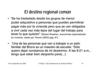 16 de septiembre de 2002 11.002j/17.30j Fundamentos de Política Pública 15
El destino regional común
• “Se ha trasladado desde los grupos de menor
poder adquisitivo a personas que pueden permitirse
pagar más por la vivienda pero que se ven obligados
a vivir cada vez más lejos del lugar del trabajo para
tener lo que quieren” (Robert Sheehan, economista especializado
en vivienda, citado por Tanner (2003) pág. 81)
• ‘Una de las personas que van a trabajar a un asilo
familiar del Bronx es un maestro de escuela: “Sólo
quiero dejar constancia de mi desánimo. A las 8:21 a.m.,
tengo que estar bien despierto para(...)
 