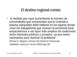 16 de septiembre de 2002 11.002j/17.30j Fundamentos de Política Pública 16
El destino regional común
• A medida que vaya aumentando el número de
comunidades que comprendan que la vivienda a
precios asequibles debe hallarse en los lugares donde
viven los trabajadores que mueven la economía local,
empezaremos a ver tipos más amplios de coaliciones
entre intereses públicos y privados, ya que serán
necesarias para resolver el problema”.
Michael A. Stegman, Director del Center for Community
Capitalism, citado por Tanner (2003) pág. 88
 