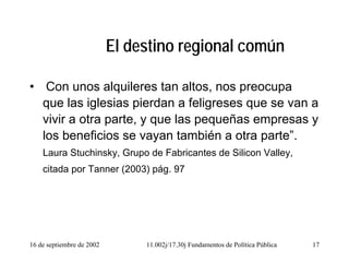 16 de septiembre de 2002 11.002j/17.30j Fundamentos de Política Pública 17
El destino regional común
• Con unos alquileres tan altos, nos preocupa
que las iglesias pierdan a feligreses que se van a
vivir a otra parte, y que las pequeñas empresas y
los beneficios se vayan también a otra parte”.
Laura Stuchinsky, Grupo de Fabricantes de Silicon Valley,
citada por Tanner (2003) pág. 97
 