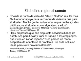 16 de septiembre de 2002 11.002j/17.30j Fundamentos de Política Pública 18
El destino regional común
• “Desde el punto de vista del "efecto NIMBY" resulta más
fácil recabar apoyo para la compra de vivienda que para
el alquiler. Mucha gente, sobre todo la que recibe ayudas
públicas, ve el alquiler como algo ajeno a ellos”.
Conrad Eagan, Director ejecutivo, Millennial Housing Commission,
citado por Tanner(2003) pág. 88
• ‘Hay empresas que han dispuesto servicios diarios de
autobuses para llevar y traer al trabajo a los empleados
que viven en zonas lejanas ‘ “Nos parece un modo
aceptable de adaptarse al problema. No es la solución
ideal, pero sirve provisionalmente”.
Howard Husock, Kennedy School of Government, citado por
• Tanner (2003) pág. 83
 