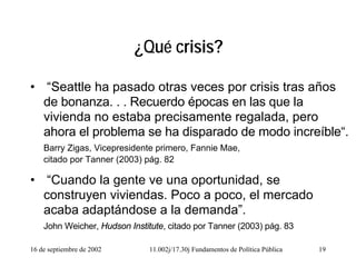 16 de septiembre de 2002 11.002j/17.30j Fundamentos de Política Pública 19
¿Qué crisis?
• “Seattle ha pasado otras veces por crisis tras años
de bonanza. . . Recuerdo épocas en las que la
vivienda no estaba precisamente regalada, pero
ahora el problema se ha disparado de modo increíble“.
Barry Zigas, Vicepresidente primero, Fannie Mae,
citado por Tanner (2003) pág. 82
• “Cuando la gente ve una oportunidad, se
construyen viviendas. Poco a poco, el mercado
acaba adaptándose a la demanda”.
John Weicher, Hudson Institute, citado por Tanner (2003) pág. 83
 