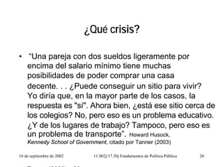 16 de septiembre de 2002 11.002j/17.30j Fundamentos de Política Pública 20
¿Qué crisis?
• “Una pareja con dos sueldos ligeramente por
encima del salario mínimo tiene muchas
posibilidades de poder comprar una casa
decente. . . ¿Puede conseguir un sitio para vivir?
Yo diría que, en la mayor parte de los casos, la
respuesta es "sí". Ahora bien, ¿está ese sitio cerca de
los colegios? No, pero eso es un problema educativo.
¿Y de los lugares de trabajo? Tampoco, pero eso es
un problema de transporte”. Howard Husock,
Kennedy School of Government, citado por Tanner (2003)
T (2003) 83
 