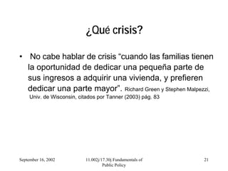 September 16, 2002 11.002j/17.30j Fundamentals of
Public Policy
21
¿Qué crisis?
• No cabe hablar de crisis “cuando las familias tienen
la oportunidad de dedicar una pequeña parte de
sus ingresos a adquirir una vivienda, y prefieren
dedicar una parte mayor”. Richard Green y Stephen Malpezzi,
Univ. de Wisconsin, citados por Tanner (2003) pág. 83
 