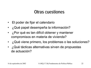 16 de septiembre de 2002 11.002j/17.30j Fundamentos de Política Pública 22
Otras cuestiones
• El poder de fijar el calendario
• ¿Qué papel desempeña la información?
• ¿Por qué es tan difícil obtener y mantener
compromisos en materia de vivienda?
• ¿Qué viene primero, los problemas o las soluciones?
• ¿Qué tácticas alternativas sirven de propuestas
de actuación?
 