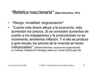 16 de septiembre de 2002 11.002j/17.30j Fundamentos de Política Pública 23
“Retórica reaccionaria” (Albert Hirschman, 1991)
• “Riesgo, trivialidad, tergiversación”
• “Cuanto más dinero afluye a la economía, más
aumentan los precios. Si se conceden aumentos de
sueldo a los trabajadores y la productividad no se
incrementa, tendremos inflación. Y si ello se produce
a gran escala, los precios de la vivienda se hacen
inalcanzables”. (Robert Sheehan, economista especializado
en vivienda, Catholics for Housing, citado por Tanner (2003) pág. 85)
 