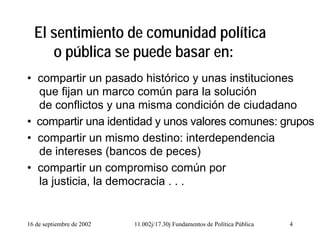 16 de septiembre de 2002 11.002j/17.30j Fundamentos de Política Pública 4
El sentimiento de comunidad política
o pública se puede basar en:
• compartir un pasado histórico y unas instituciones
que fijan un marco común para la solución
de conflictos y una misma condición de ciudadano
• compartir una identidad y unos valores comunes: grupos
• compartir un mismo destino: interdependencia
de intereses (bancos de peces)
• compartir un compromiso común por
la justicia, la democracia . . .
 