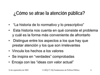 16 de septiembre de 2002 11.002j/17.30j Fundamentos de Política Pública 6
¿Cómo se atrae la atención pública?
• “La historia de lo normativo y lo prescriptivo”
• Esta historia nos cuenta en qué consiste el problema
y cuál es la forma más conveniente de afrontarlo
• Distingue entre los aspectos a los que hay que
prestar atención y los que son irrelevantes
• Vincula los hechos a los valores
• Se inspira en “verdades” comprobadas
• Encaja con las “ideas con valor actual”
 