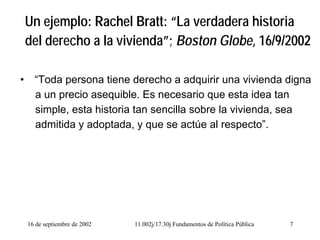 16 de septiembre de 2002 11.002j/17.30j Fundamentos de Política Pública 7
Un ejemplo: Rachel Bratt: “La verdadera historia
del derecho a la vivienda”; Boston Globe, 16/9/2002
• “Toda persona tiene derecho a adquirir una vivienda digna
a un precio asequible. Es necesario que esta idea tan
simple, esta historia tan sencilla sobre la vivienda, sea
admitida y adoptada, y que se actúe al respecto”.
 